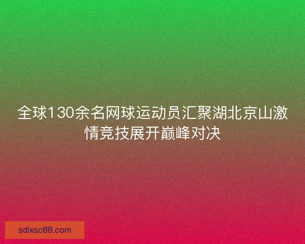 全球130余名网球运动员汇聚湖北京山激情竞技展开巅峰对决