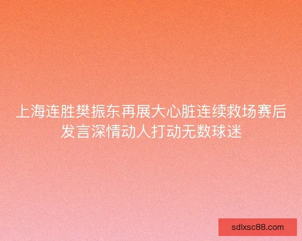 上海连胜樊振东再展大心脏连续救场赛后发言深情动人打动无数球迷