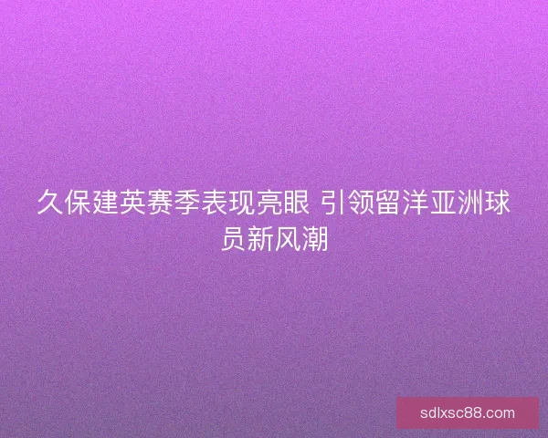 久保建英赛季表现亮眼 引领留洋亚洲球员新风潮