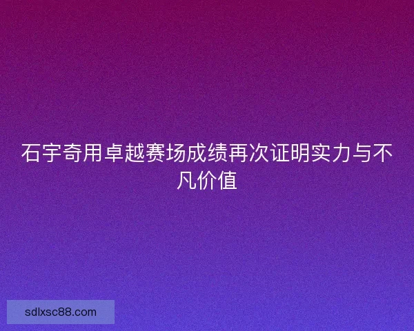 石宇奇用卓越赛场成绩再次证明实力与不凡价值