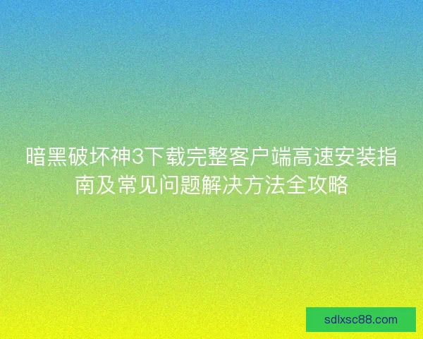 暗黑破坏神3下载完整客户端高速安装指南及常见问题解决方法全攻略
