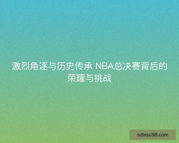激烈角逐与历史传承 NBA总决赛背后的荣耀与挑战