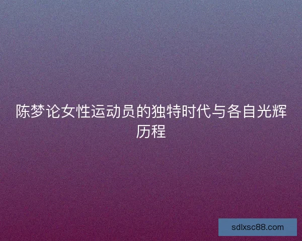 陈梦论女性运动员的独特时代与各自光辉历程
